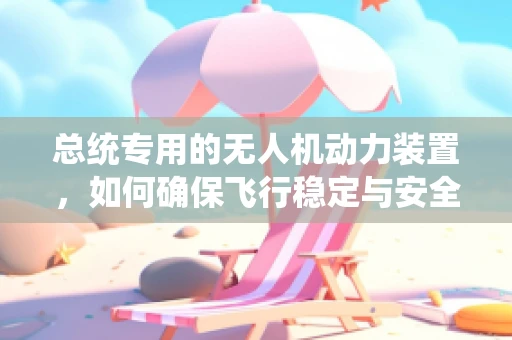 总统专用的无人机动力装置，如何确保飞行稳定与安全？