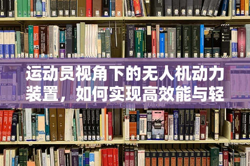运动员视角下的无人机动力装置，如何实现高效能与轻量化的完美结合？