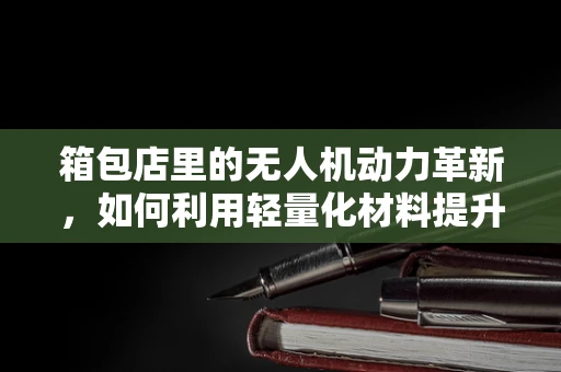 箱包店里的无人机动力革新，如何利用轻量化材料提升续航？