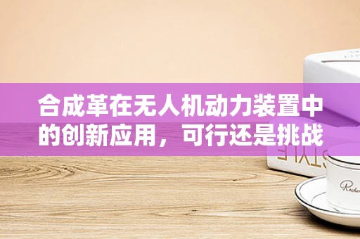 合成革在无人机动力装置中的创新应用，可行还是挑战？