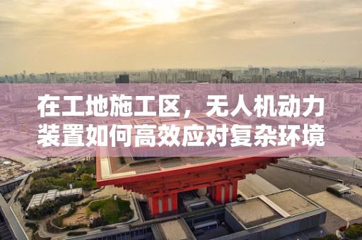 在工地施工区，无人机动力装置如何高效应对复杂环境？