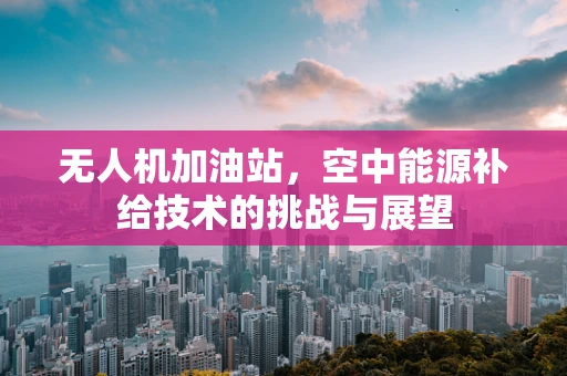 无人机加油站，空中能源补给技术的挑战与展望