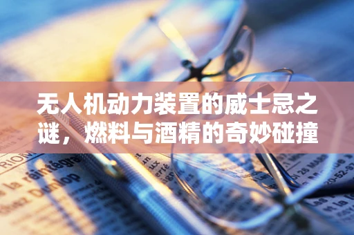 无人机动力装置的威士忌之谜，燃料与酒精的奇妙碰撞？