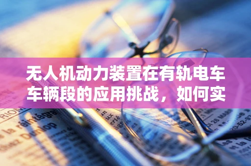 无人机动力装置在有轨电车车辆段的应用挑战，如何实现高效与安全的融合？