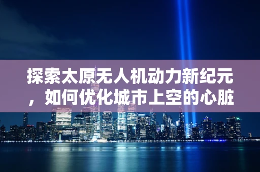 探索太原无人机动力新纪元，如何优化城市上空的心脏——动力装置？