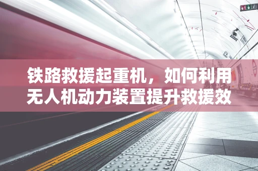 铁路救援起重机，如何利用无人机动力装置提升救援效率？