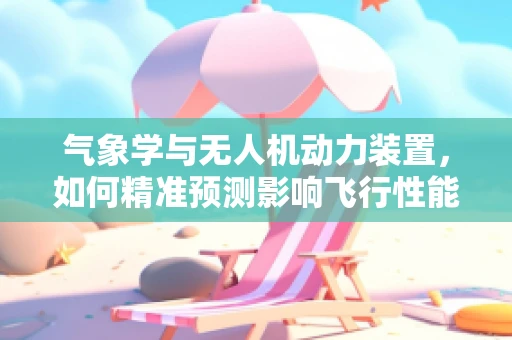 气象学与无人机动力装置，如何精准预测影响飞行性能的天气因素？