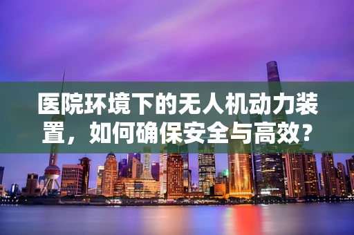 医院环境下的无人机动力装置，如何确保安全与高效？