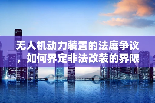 无人机动力装置的法庭争议，如何界定非法改装的界限？