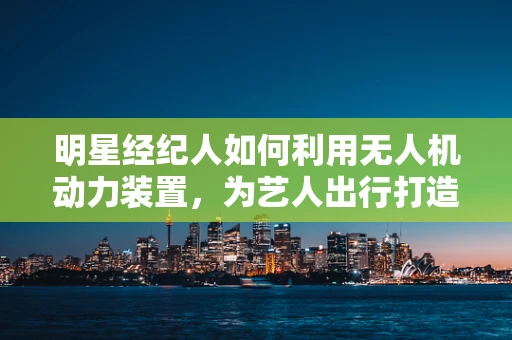 明星经纪人如何利用无人机动力装置，为艺人出行打造安全与效率的双重保障？