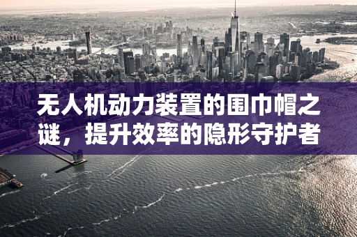 无人机动力装置的围巾帽之谜，提升效率的隐形守护者？
