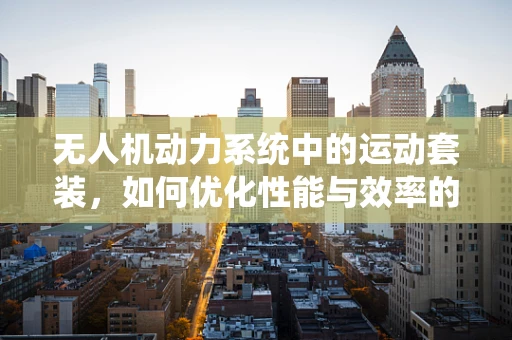 无人机动力系统中的运动套装，如何优化性能与效率的平衡？