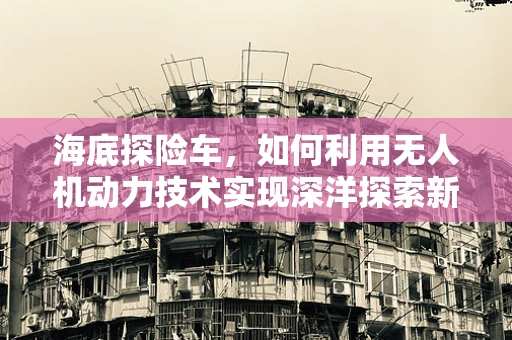 海底探险车，如何利用无人机动力技术实现深洋探索新突破？