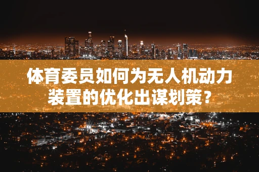 体育委员如何为无人机动力装置的优化出谋划策？