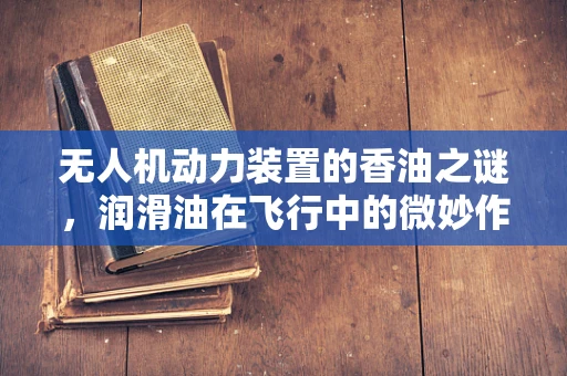 无人机动力装置的香油之谜，润滑油在飞行中的微妙作用