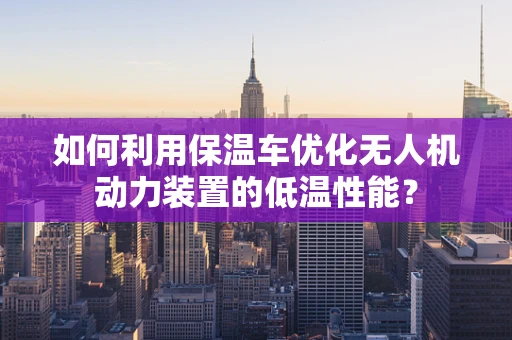 如何利用保温车优化无人机动力装置的低温性能？