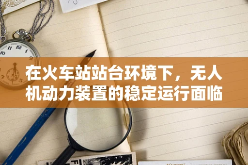 在火车站站台环境下，无人机动力装置的稳定运行面临哪些挑战？