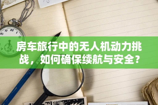 房车旅行中的无人机动力挑战，如何确保续航与安全？
