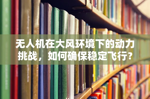 无人机在大风环境下的动力挑战，如何确保稳定飞行？