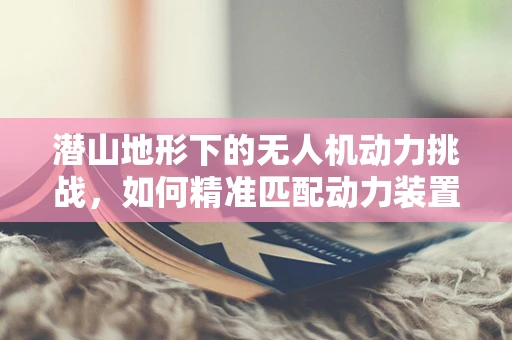 潜山地形下的无人机动力挑战，如何精准匹配动力装置？