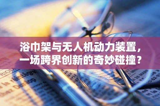 浴巾架与无人机动力装置，一场跨界创新的奇妙碰撞？