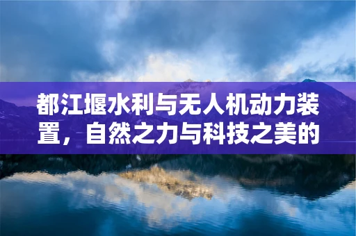 都江堰水利与无人机动力装置，自然之力与科技之美的融合