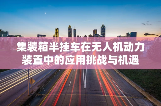 集装箱半挂车在无人机动力装置中的应用挑战与机遇