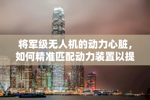 将军级无人机的动力心脏，如何精准匹配动力装置以提升性能？