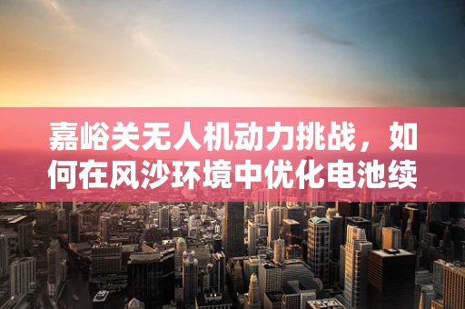 嘉峪关无人机动力挑战，如何在风沙环境中优化电池续航？