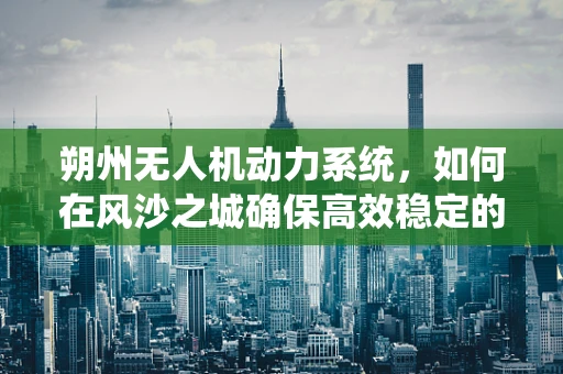 朔州无人机动力系统，如何在风沙之城确保高效稳定的飞行？