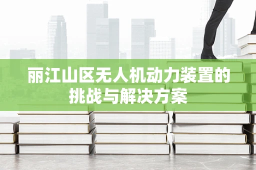 丽江山区无人机动力装置的挑战与解决方案
