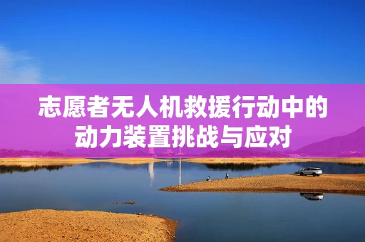 志愿者无人机救援行动中的动力装置挑战与应对