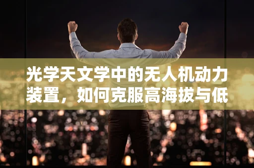 光学天文学中的无人机动力装置，如何克服高海拔与低温挑战？