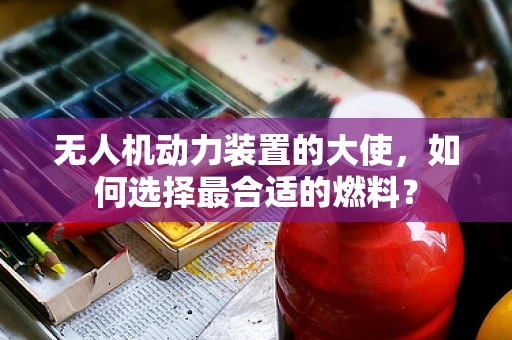 无人机动力装置的大使，如何选择最合适的燃料？
