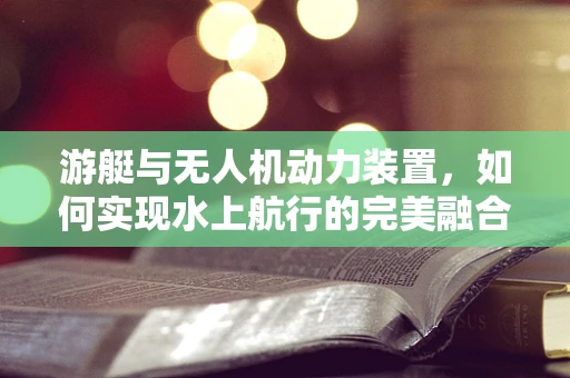 游艇与无人机动力装置，如何实现水上航行的完美融合？