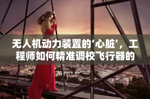 无人机动力装置的‘心脏’，工程师如何精准调校飞行器的‘脉动’？