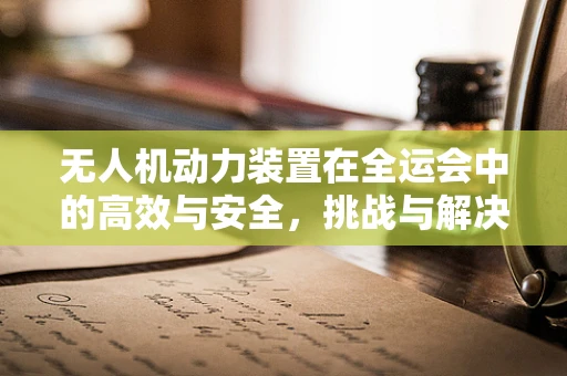 无人机动力装置在全运会中的高效与安全，挑战与解决方案