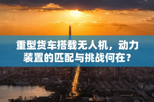 重型货车搭载无人机，动力装置的匹配与挑战何在？