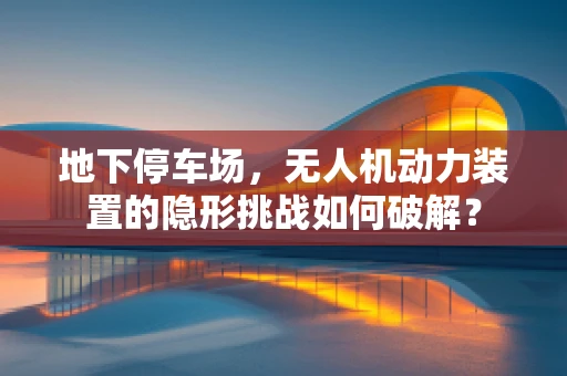 地下停车场，无人机动力装置的隐形挑战如何破解？