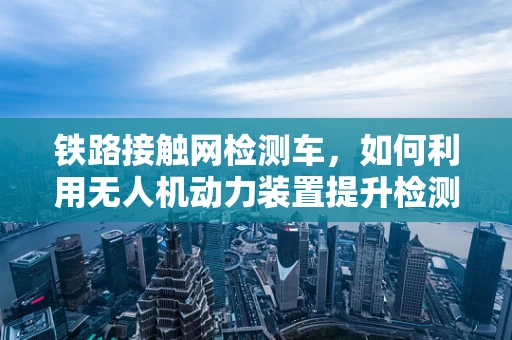 铁路接触网检测车，如何利用无人机动力装置提升检测效率？
