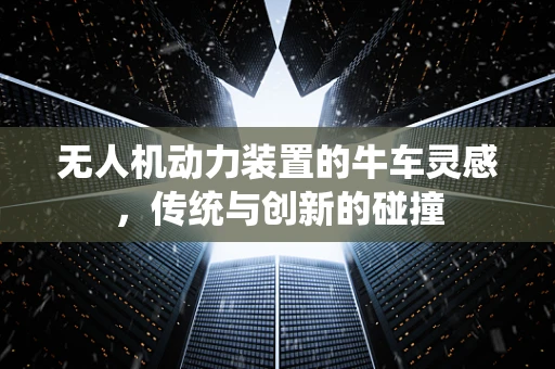 无人机动力装置的牛车灵感，传统与创新的碰撞