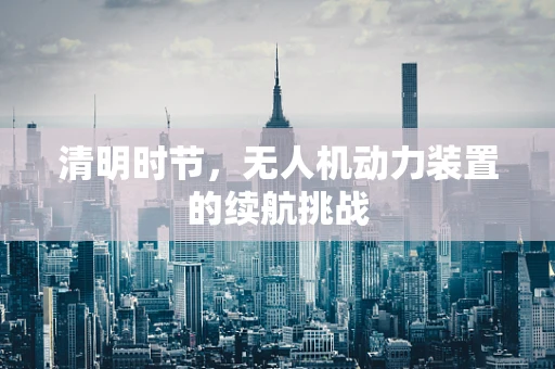清明时节，无人机动力装置的续航挑战