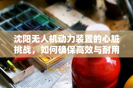 沈阳无人机动力装置的心脏挑战，如何确保高效与耐用？