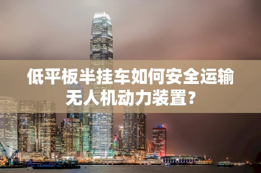低平板半挂车如何安全运输无人机动力装置？