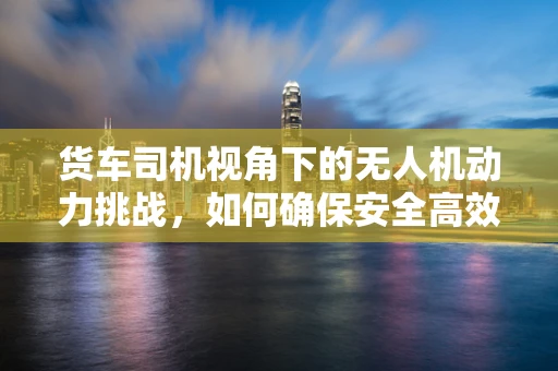 货车司机视角下的无人机动力挑战，如何确保安全高效的空中配送？