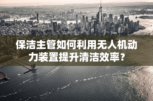 保洁主管如何利用无人机动力装置提升清洁效率？