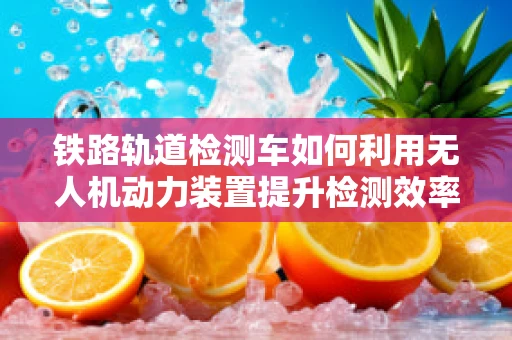 铁路轨道检测车如何利用无人机动力装置提升检测效率？