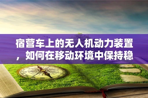 宿营车上的无人机动力装置，如何在移动环境中保持稳定续航？