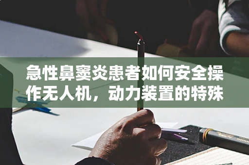 急性鼻窦炎患者如何安全操作无人机，动力装置的特殊考量？