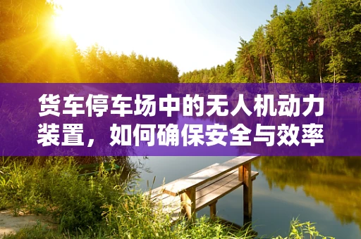 货车停车场中的无人机动力装置，如何确保安全与效率？
